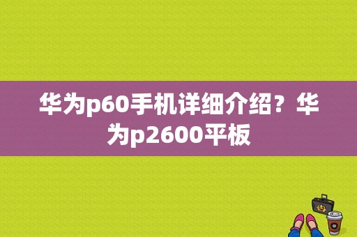 华为p60手机详细介绍？华为p2600平板