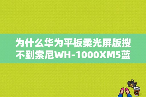 为什么华为平板柔光屏版搜不到索尼WH-1000XM5蓝牙耳机？索尼 平板