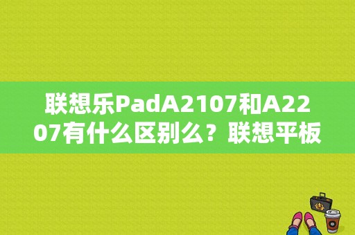 联想乐PadA2107和A2207有什么区别么？联想平板电脑a2107a