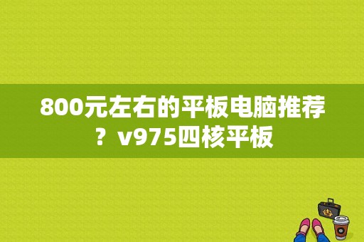 800元左右的平板电脑推荐？v975四核平板