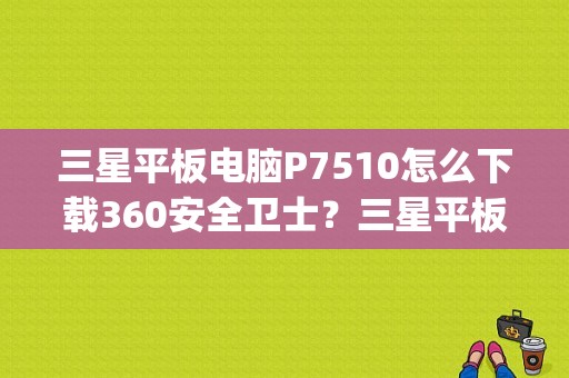 三星平板电脑P7510怎么下载360安全卫士？三星平板 p7510