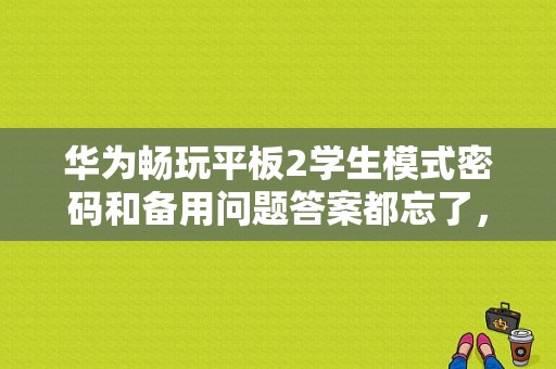 华为畅玩平板2学生模式密码和备用问题答案都忘了，怎么解除学生模式？荣耀畅玩2平板型号