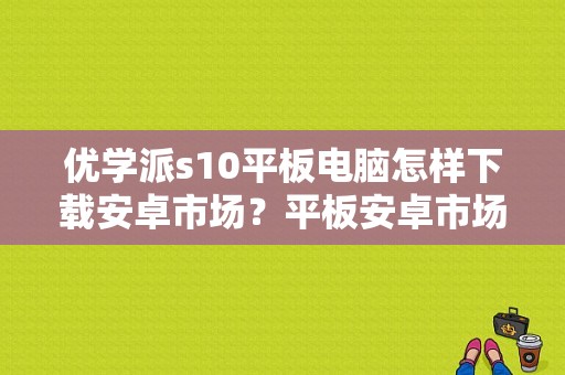 优学派s10平板电脑怎样下载安卓市场？平板安卓市场下载官网