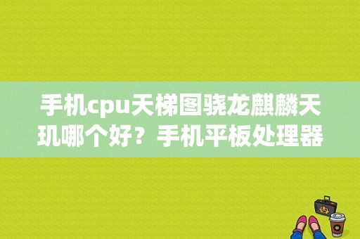 手机cpu天梯图骁龙麒麟天玑哪个好？手机平板处理器天梯图