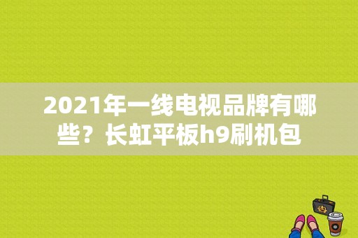 2021年一线电视品牌有哪些？长虹平板h9刷机包