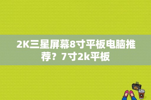 2K三星屏幕8寸平板电脑推荐？7寸2k平板