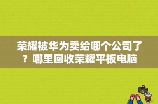 荣耀被华为卖给哪个公司了？哪里回收荣耀平板电脑