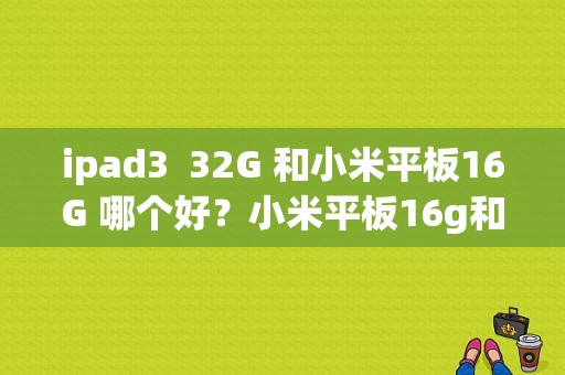 ipad3  32G 和小米平板16G 哪个好？小米平板16g和64g