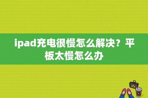 ipad充电很慢怎么解决？平板太慢怎么办