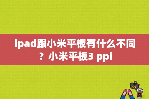 ipad跟小米平板有什么不同？小米平板3 ppi-图1