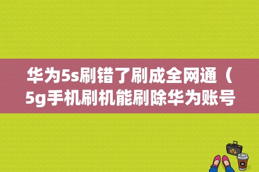 华为5s刷错了刷成全网通（5g手机刷机能刷除华为账号吗）