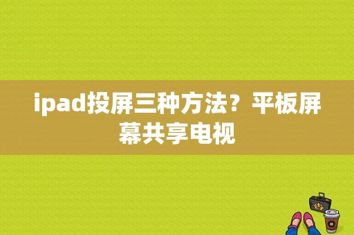 ipad投屏三种方法？平板屏幕共享电视