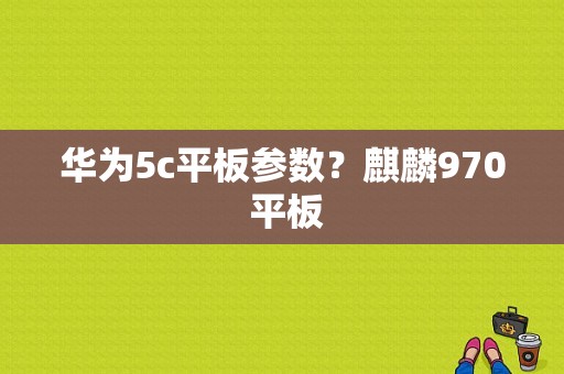 华为5c平板参数？麒麟970 平板-图1