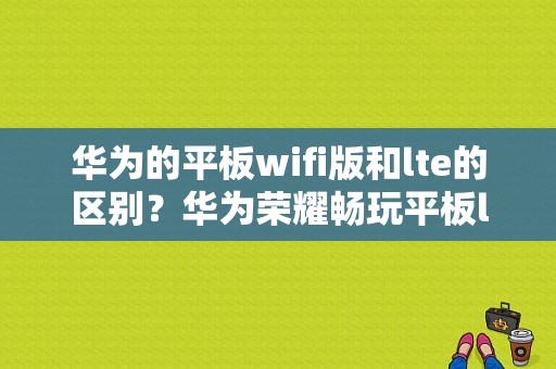 华为的平板wifi版和lte的区别？华为荣耀畅玩平板lte-图1