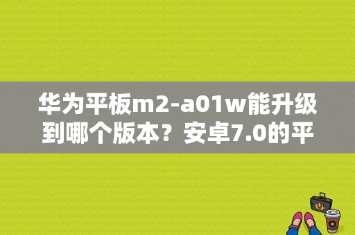 华为平板m2-a01w能升级到哪个版本？安卓7.0的平板电脑-图1