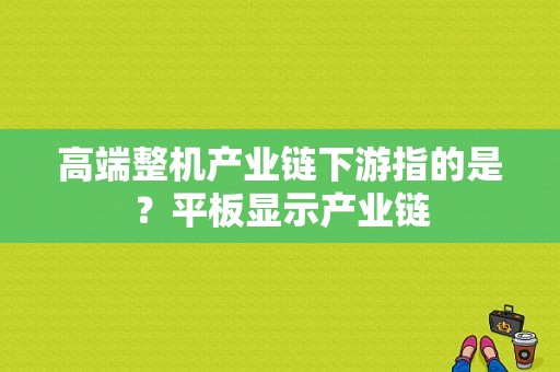 高端整机产业链下游指的是？平板显示产业链-图1