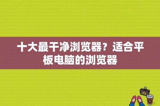 十大最干净浏览器？适合平板电脑的浏览器-图1