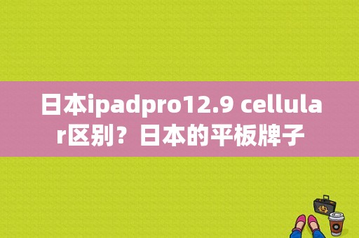 日本ipadpro12.9 cellular区别？日本的平板牌子