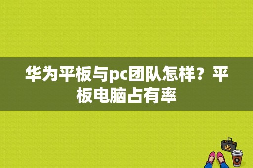 华为平板与pc团队怎样？平板电脑占有率-图1