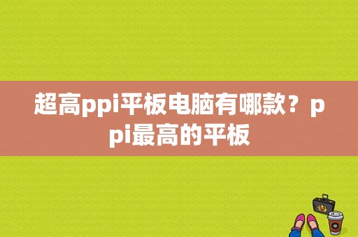 超高ppi平板电脑有哪款？ppi最高的平板