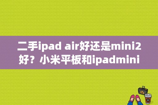 二手ipad air好还是mini2好？小米平板和ipadmini2对比-图1