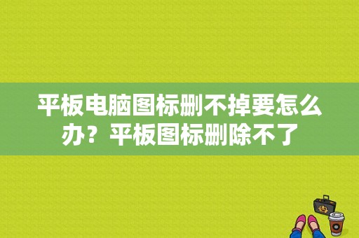 平板电脑图标删不掉要怎么办？平板图标删除不了-图1