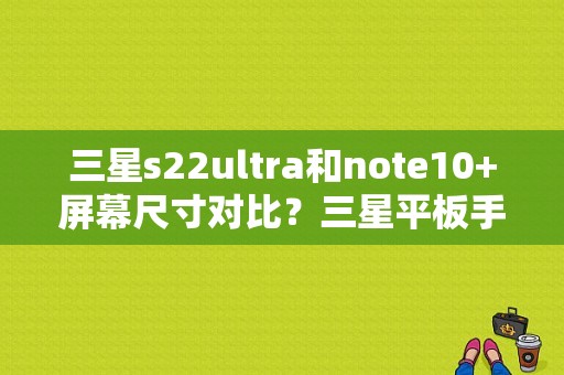 三星s22ultra和note10+屏幕尺寸对比？三星平板手机10寸