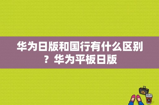 华为日版和国行有什么区别？华为平板日版-图1