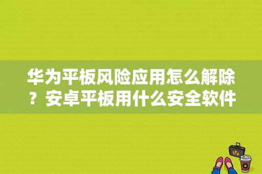 华为平板风险应用怎么解除？安卓平板用什么安全软件-图1