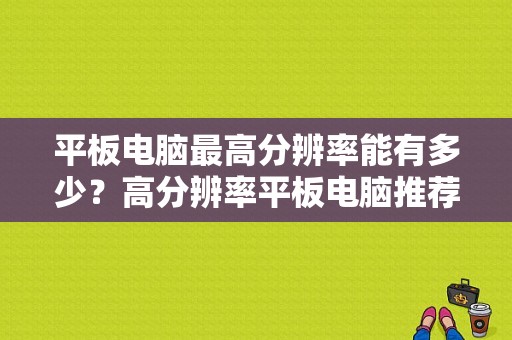 平板电脑最高分辨率能有多少？高分辨率平板电脑推荐