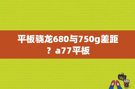 平板骁龙680与750g差距？a77平板