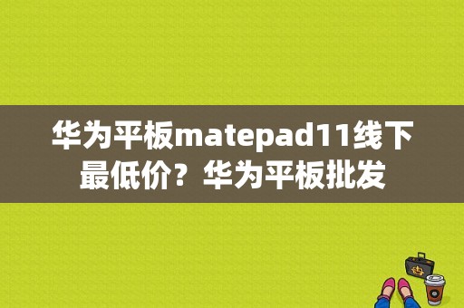 华为平板matepad11线下最低价？华为平板批发