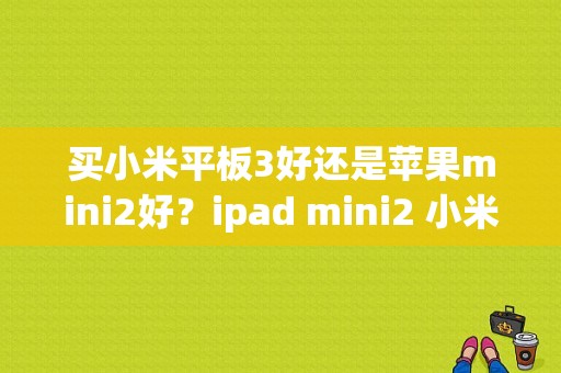 买小米平板3好还是苹果mini2好？ipad mini2 小米平板-图1