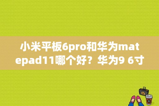 小米平板6pro和华为matepad11哪个好？华为9 6寸平板