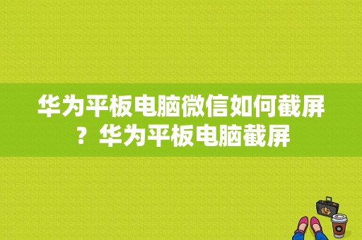 华为平板电脑微信如何截屏？华为平板电脑截屏