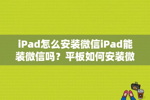 iPad怎么安装微信iPad能装微信吗？平板如何安装微信