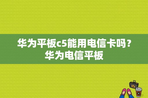 华为平板c5能用电信卡吗？华为电信平板-图1