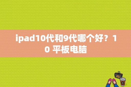 ipad10代和9代哪个好？10 平板电脑