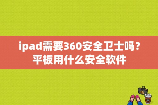 ipad需要360安全卫士吗？平板用什么安全软件-图1