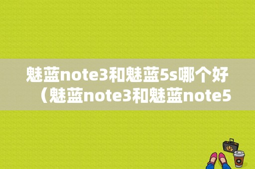 魅蓝note3和魅蓝5s哪个好（魅蓝note3和魅蓝note5哪个好）-图1