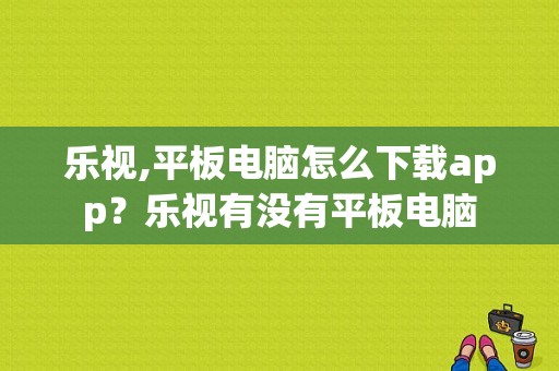 乐视,平板电脑怎么下载app？乐视有没有平板电脑-图1