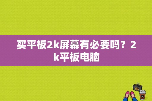 买平板2k屏幕有必要吗？2k平板电脑-图1