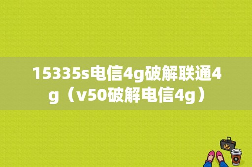 15335s电信4g破解联通4g（v50破解电信4g）