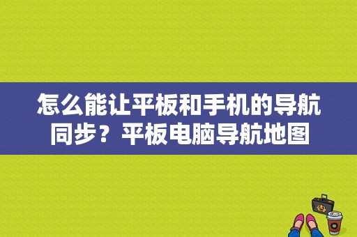 怎么能让平板和手机的导航同步？平板电脑导航地图-图1