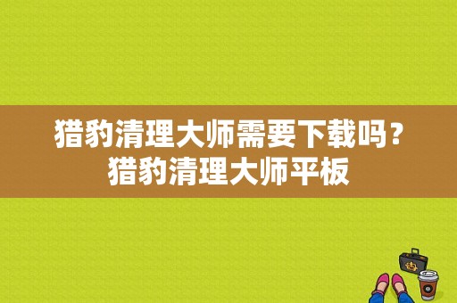 猎豹清理大师需要下载吗？猎豹清理大师平板-图1