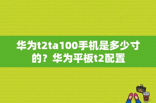 华为t2ta100手机是多少寸的？华为平板t2配置-图1