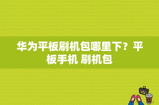 华为平板刷机包哪里下？平板手机 刷机包