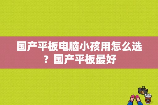 国产平板电脑小孩用怎么选？国产平板最好